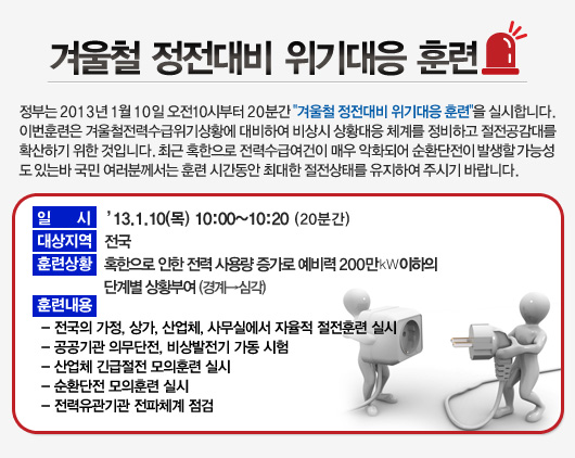 정부는 겨울철 전력수급위기상황에 대비하여 "겨울철 정전대비 위기대응훈련"을 실시하며 이에 공사도 비상시 상황대응 체계를 정비하고 절전공감대를 확산하기 위하여 대응훈련을 시행합니다. 일시20130110(목) 10:00~10:20(20분간) 대상지역 전국 훈련사항 20분간 자체정전