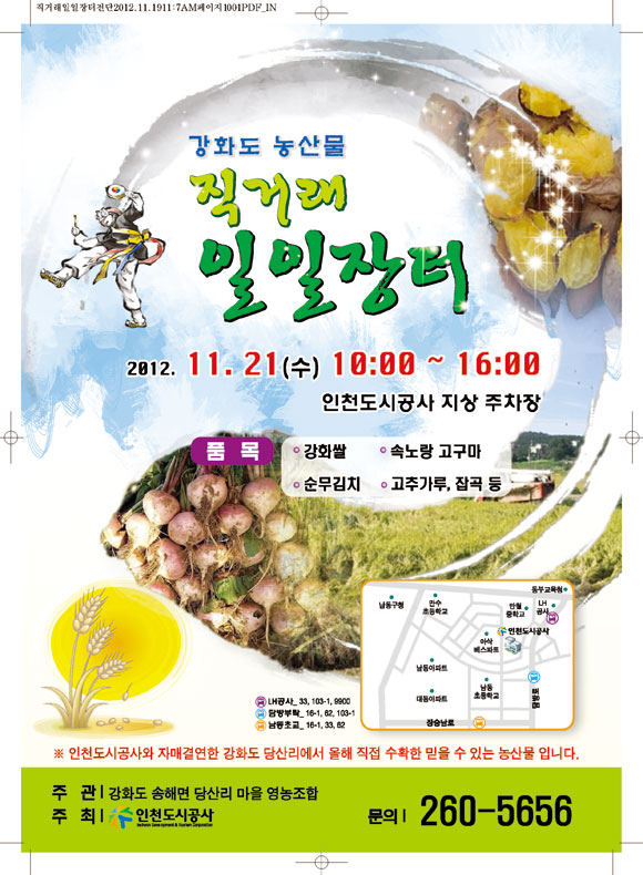 강화도 직거래 일일장터 안내 일시 : 2012. 11. 21(수) 10:00 ~ 16:00 장소 : 인천도시공사 지상주차장 품목 : 강화쌀, 속노랑고구마, 순무김치, 고추가루, 잡곡 등