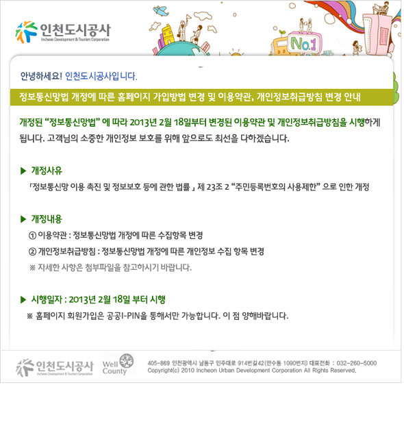 인천도시공사 홈페이지 가입방법 변경 및 이용약관, 개인정보취급방침 변경 안내 개정된 정보통신망법에 따라 2013년 2월 18일부터 변경된 이용약관 및 개인정보취급방침을 시행하게 됩니다. 고객님들의 소중한 개인정보 보호를 위해 앞으로도 최선을 다하겠습니다. 개정사유 정보통신망 이용 촉진 및 정보보호 등에 관한 법률 제 23조 2 주민등록번호의 사용제한으로 인한 개정 개정내용 이용약관 정보통신망법 개정에 따른 수집항목 변경 개인정보취급방침 정보통신망법 개정에 따른 개인정보 수집 항목 변경 시행일자 2013년 2월 18일 부터 시행
