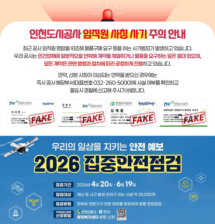 인천도시공사 임직원 사칭 사기 주의 안내 - 최근 공사 임직원 명함을 위조해 물품구매 요구 등을 하는 사기범죄가 발생하고 있습니다. 우리 공사는 민간업체에 일방적으로 연락해 계약을 체결하거나 물품을 요구하는 일은 절대 없으며, 모든 계약은 관련 법령과 절차에 따라 공정하게 진행하고 있습니다. 만약, 신분 사칭이 의심되는 연락을 받으신 경우에는 즉시 공사 해당부서(대표번호 032-260-5000)에 사실 여부를 확인하고 필요시 경찰에 신고해 주시기 바랍니다. / 
			우리의 일상을 지키는 안전 예보
			2026 집중안전점검

			점검기간
			2026년 4월 20일 ~ 6월 19일

			점검대상
			재난 및 사고 발생 우려가 있는 시설 약 25,000개

			점검방법
			정부와 전문가가 전문 장비를 동원하여 합동 현장점검

			주민점검신청제 신청방법
			안전신문고 앱 또는
			행정복지센터 방문 신청
