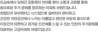 도심속에서 잊혀진 공동체의 의미를 찾아 소통과 교류를 통해 풍요로운 주거 문화를 창조하는 아파트 브랜드입니다. 최첨단의 유비쿼터스 시스템으로 설비되어 편리하고, 건강한 자연공간에서 느끼는 아름답고 편안한 여유와 휴식으로 이웃간의 따뜻하고 정겨운 인간애를 느낄 수 있는 인천의 주거문화를 대표하는 고급아파트 브랜드입니다.