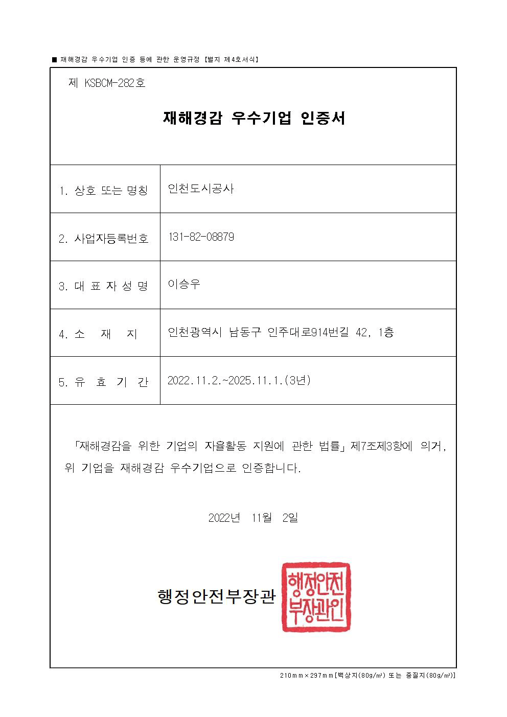 (제 KSBCM-282호)재해경감 우수기업 인증서 1.상호 또는 명칭 : 인천도시공사 2. 사업자등록번호 : 131-82-08879 3. 대표자성명 : 이승우 4. 소재지 : 인천광역시 남동구 인주대로914번길 42, 1층 5.유효기간 : 2022.11.2.~2025.11.1.(3년) 「재해경감을 위한 기업의 자율활동 지원에 관한 법률」 제7조제3항에 의거, 위 기업을 재해경감 우수기업으로 인증합니다. 2022년 11월 2일 행정안전부장관(직인)