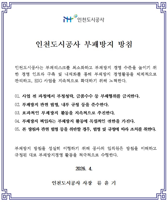
					iH 인천도시공사
					인천도시공사 부패방지 방침

					인천도시공사는 부패리스크를 최소화하고 부패방지 경영 수준을 높이기 위한 경영 인프라 구축 및 내재화를 통해 부패방지 경영활동을 체계적으로 관리하고, ESG 사업을 지속적으로 확대하기 위해 노력한다.

					1.사업 전 과정에서 부정청탁, 금품수수 등 부패행위를 금지한다.
					2.부패방지 관련 법령, 내부 규정 등을 준수한다.
					3.효과적인 부패방지 활동을 지속적으로 추진한다.
					4.부패방지 책임자는 부패방지 활동에 독립적인 권한을 가진다.
					5.본 방침과 관련 법령 등을 위반할 경우, 법령 및 규정에 따라 조치를 취한다.

					부패방지 방침을 성실히 이행하기 위해 공사의 임직원은 방침을 이해하고 규정된 대로 부패방지경영 활동을 적극적으로 수행한다.
					2026. 4.
					인천도시공사 사장 류 윤 기
					