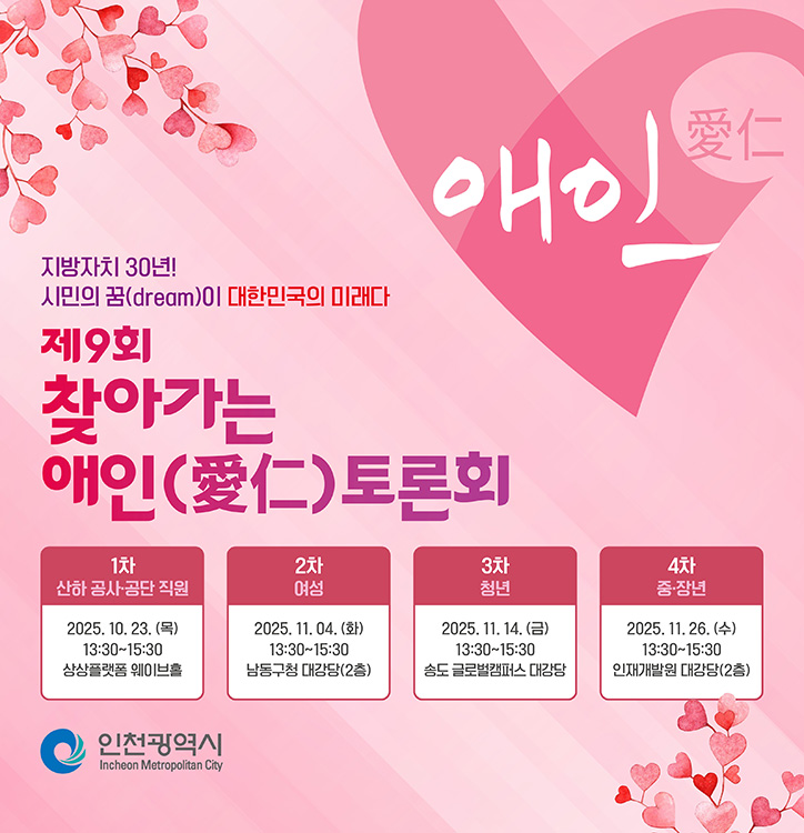 애인(愛仁)

			지방자치 30년!
			시민의 꿈(dream)이 대한민국의 미래다

			제9회 찾아가는 애인(愛仁) 토론회

			1차
			산하 공사·공단 직원
			2025. 10. 23. (목)
			13:30~15:30
			상상플랫폼 웨이브홀

			2차
			여성
			2025. 11. 04. (화)
			13:30~15:30
			남동구청 대강당(2층)

			3차
			청년
			2025. 11. 14. (금)
			13:30~15:30
			송도 글로벌캠퍼스 대강당

			4차
			중·장년
			2025. 11. 26. (수)
			13:30~15:30
			인재개발원 대강당(2층)

			인천광역시 Incheon Metropolitan City