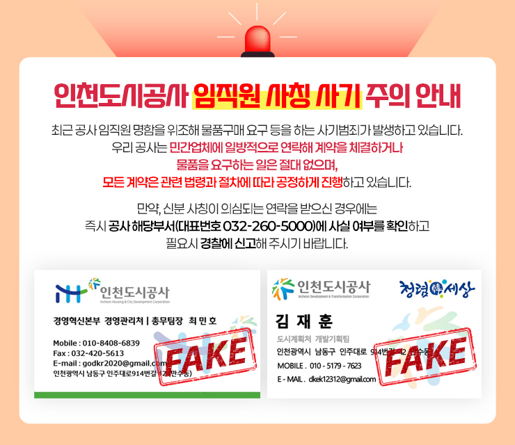 인천도시공사 임직원 사칭 사기 주의 안내

			최근 공사 임직원 명함을 위조해 물품구매 요구 등을 하는 사기범죄가 발생하고 있습니다.
			우리 공사는 민간업체에 일방적으로 연락해 계약을 체결하거나 물품을 요구하는 일은 절대 없으며,
			모든 계약은 관련 법령과 절차에 따라 공정하게 진행하고 있습니다.

			만약, 신분 사칭이 의심되는 연락을 받으신 경우에는
			즉시 공사 해당부서(대표번호 032-260-5000)에 사실 여부를 확인하고 필요시 경찰에 신고해 주시기 바랍니다.