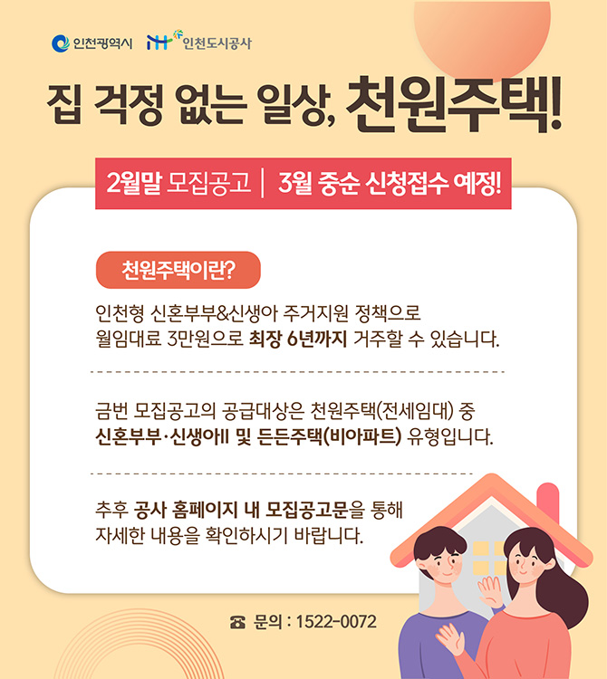 집 걱정 없는 일상, 천원주택! [2월말 모집공고 / 3월 중순 신청 접수 예정!] 천원주택이란? 인천형 신혼부부&신생아 주거지원 정책으로 월임대료 3만원으로 최장 6년까지 거주할 수 있습니다. 금번 모집 공고의 공급대상은 천원주택(전세임대) 중 신혼부부·신생아Ⅱ 및 든든주택(비아파트) 유형입니다. 추후 공사 홈페이지 내 모집공고문을 통해 자세한 내용을 확인하시기 바랍니다. ☎문의 : 1522-0072