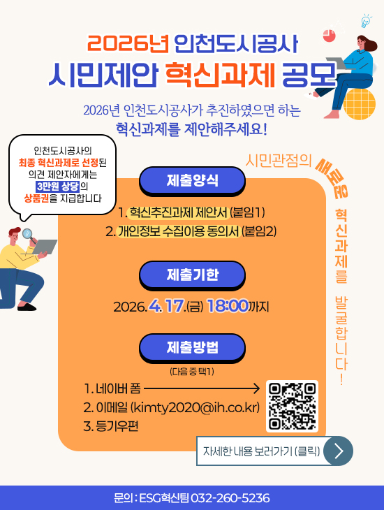 2026년 인천도시공사 시민제안 혁신과제 공모
			2026년 인천도시공사가 추진하였으면 하는 혁신과제를 제안해주세요!
			인천도시공사의 최종 혁신과제로 선정된 의견 제안자에게
			3만원 상당의 상품권을 지급합니다.
			제출양식 :
			1. 혁신추진과제 제안서 (붙임1)
			2. 개인정보 수집이용 동의서 (붙임2)
			제출기한 :
			2026. 4. 17.(금) 18:00까지
			제출방식 (다음 중 택1) : 
			1. 네이버 폼
			2. 이메일 (kimty2020@ih.co.kr)
			3. 등기우편
			시민관점의 ESG 혁신과제를 발굴합니다!
			문의 : ESG혁신팀 032-260-5236