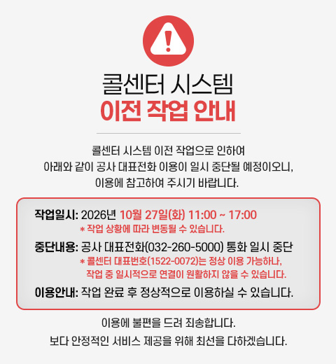 [콜센터 시스템 이전 작업 안내] 콜센터 시스템 이전 작업으로 인하여 아래와 같이 공사 대표전화 이용이 일시 중단될 예정이오니, 이용에 참고하여 주시기 바랍니다. - 작업일시 : 2026년 10월 27일(화) 11:00 ~ 17:00 * 작업 상황에 따라 변동될 수 있습니다. - 중단내용 : 공사 대표전화(032-260-5000) 통화 일시 중단 * 콜센터 대표번호(1522-0072)는 정상 이용 가능하나, 작업 중 일시적으로 연결이 원활하지 않을 수 있습니다. - 이용안내 : 작업 완료 후 정상적으로 이용하실 수 있습니다. 이용에 불편을 드려 죄송합니다. 보다 안정적인 서비스 제공을 위해 최선을 다하겠습니다.