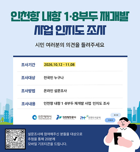 인천항 내항 1·8 부두 재개발 사업 인지도 조사 -시민 여러분의 의견을 들려주세요. 조사기간 : 2026.10.12.~11.08. 조사대상 : 전국민 누구나. 조사방법 : 온라인 설문조사. 조사내용 : 인천항 내항 1·8부두 재개발 사업 인지도 조사. 설문조사에 참여해주신 분들을 대상으로 추첨을 통해 20분께 모바일 기프티콘을 드립니다. QR : https://docs.google.com/forms/d/1xmckZgvLRnHw0QVHp6yE6dgxKaNZHA31KaG-JFtOTn4/edit