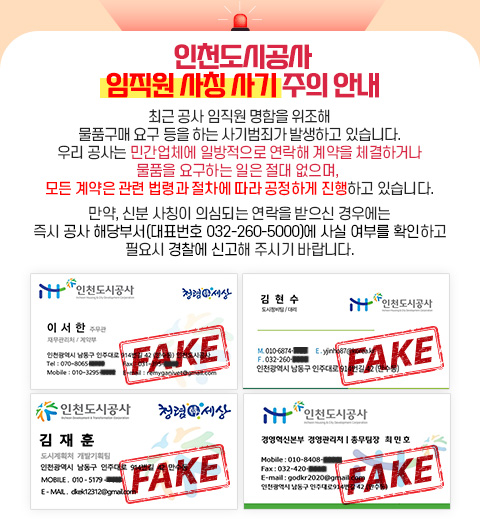 인천도시공사 임직원 사칭 사기 주의 안내 - 최근 공사 임직원 명함을 위조해 물품구매 요구 등을 하는 사기범죄가 발생하고 있습니다. 우리 공사는 민간업체에 일방적으로 연락해 계약을 체결하거나 물품을 요구하는 일은 절대 없으며, 모든 계약은 관련 법령과 절차에 따라 공정하게 진행하고 있습니다. 만약, 신분 사칭이 의심되는 연락을 받으신 경우에는 즉시 공사 해당부서(대표번호 032-260-5000)에 사실 여부를 확인하고 필요시 경찰에 신고해 주시기 바랍니다.